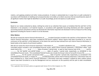 Page 38 of 53
matters, and applying analytical and other review procedures. A review is substantially less in scope than an audit conducted in
accordance with Standards on Auditing and consequently does not enable us to obtain assurance that we would become aware of
all significant matters that might be identified in an audit. Accordingly, we do not express an audit opinion.
Conclusion
Based on our review conducted as above, nothing has come to our attention that causes us to believe that the said Part I of the
Statement is not prepared, in all material respects, in accordance with applicable Accounting Standards and other recognised
accounting practices and policies and has not disclosed the information required to be disclosed in terms of Clause 41 of the Listing
Agreement including the manner in which it is to be disclosed.
Other Matters
We did not review the interim financial information of _____ (number) branches included in the said Part I of the Statement. These
interim financial information have been reviewed by the branch auditors2
whose reports have been furnished to us, and our
conclusion on the said Part I of the Statement, to the extent the same has been derived from such interim financial information, is
based solely on the reports of such branch auditors.
[We did not review the interim financial statements / information of _______ (number) subsidiaries and _______ (number) jointly
controlled entities included in the consolidated financial results, whose interim financial statements / information reflect total
assets (net) of Rs________ as at ________ (date of quarter / period end); as well as total revenue (net) of Rs________ and Rs.
________ for the quarter and period ended ________ (date of quarter / period end), respectively, as considered in the
consolidated financial results. The consolidated financial results also include the Group’s share of net profit /( loss) of Rs. ________
and Rs. ________ for the quarter and period ended ________ (date of quarter / period end), respectively, as considered in the
consolidated financial results, in respect of _______(number)associates, whose interim financial statements / information have not
been reviewed by us. These interim financial statements / information have been reviewed / audited by other auditors whose
reports have been furnished to us by the Management and our conclusion on the quarterly and the year to date consolidated
2
This is applicable where the branch auditors are appointed under Section 228 (3) of the Companies Act, 1956
 
