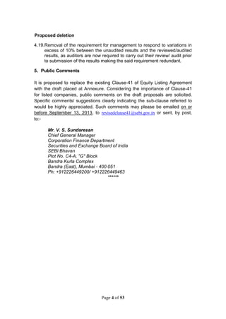 Page 4 of 53
Proposed deletion
4.19.Removal of the requirement for management to respond to variations in
excess of 10% between the unaudited results and the reviewed/audited
results, as auditors are now required to carry out their review/ audit prior
to submission of the results making the said requirement redundant.
5. Public Comments
It is proposed to replace the existing Clause-41 of Equity Listing Agreement
with the draft placed at Annexure. Considering the importance of Clause-41
for listed companies, public comments on the draft proposals are solicited.
Specific comments/ suggestions clearly indicating the sub-clause referred to
would be highly appreciated. Such comments may please be emailed on or
before September 13, 2013, to revisedclause41@sebi.gov.in or sent, by post,
to:-
Mr. V. S. Sundaresan
Chief General Manager
Corporation Finance Department
Securities and Exchange Board of India
SEBI Bhavan
Plot No. C4-A, "G" Block
Bandra Kurla Complex
Bandra (East), Mumbai - 400 051
Ph: +912226449200/ +912226449463
******
 