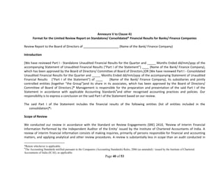 Page 40 of 53
Annexure V to Clause 41
Format for the Limited Review Report on Standalone/ Consolidated* Financial Results for Banks/ Finance Companies
Review Report to the Board of Directors of _____________________ (Name of the Bank/ Finance Company)
Introduction
[We have reviewed Part I - Standalone Unaudited Financial Results for the Quarter and _____ Months Ended dd/mm/yyyy of the
accompanying Statement of Unaudited Financial Results (“Part I of the Statement”) ____ (Name of the Bank/ Finance Company),
which has been approved by the Board of Directors/ Committee of Board of Directors.]OR [We have reviewed Part I - Consolidated
Unaudited Financial Results for the Quarter and _____ Months Ended dd/mm/yyyy of the accompanying Statement of Unaudited
Financial Results (“Part I of the Statement”) of ____ (Name of the Bank/ Finance Company), its subsidiaries and jointly
controlled entities (together “the Group”)and its share in its associates, which has been approved by the Board of Directors/
Committee of Board of Directors.]* Management is responsible for the preparation and presentation of the said Part I of the
Statement in accordance with applicable Accounting Standards4
and other recognised accounting practices and policies. Our
responsibility is to express a conclusion on the said Part I of the Statement based on our review.
The said Part I of the Statement includes the financial results of the following entities (list of entities included in the
consolidation)*:
Scope of Review
We conducted our review in accordance with the Standard on Review Engagements (SRE) 2410, ‘Review of Interim Financial
Information Performed by the Independent Auditor of the Entity’ issued by the Institute of Chartered Accountants of India. A
review of interim financial information consists of making inquiries, primarily of persons responsible for financial and accounting
matters, and applying analytical and other review procedures. A review is substantially less in scope than an audit conducted in
*Retain whichever is applicable.
4
The Accounting Standards notified pursuant to the Companies (Accounting Standards) Rules, 2006 (as amended) / issued by the Institute of Chartered
Accountants of India (ICAI), as applicable.
 