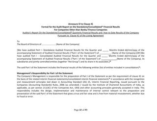 Page 43 of 53
Annexure VI to Clause 41
Format for the Audit Report on the Standalone/Consolidated* Financial Results
For Companies Other than Banks/ Finance Companies
Auditor’s Report On the Standalone/Consolidated* Quarterly Financial Results and Year to Date Results of the Company
Pursuant to Clause 41 of the Listing Agreement
To
The Board of Directors of ……………………. (Name of the Company)
[We have audited Part I –Standalone Audited Financial Results for the Quarter and _____ Months Ended dd/mm/yyyy of the
accompanying Statement of Audited Financial Results (“Part I of the Statement”) of __________ (Name of the Company).]OR [We
have audited Part I - Consolidated Audited Financial Results for the Quarter and _____ Months Ended dd/mm/yyyy of the
accompanying Statement of Audited Financial Results (“Part I of the Statement”) of (Name of the Company), its
subsidiaries and jointly controlled entities (together “the Group”) and its share in its associates.]*
The said Part I of the Statement includes the financial results of the following entities (list of entities included in consolidation)*:
Management’s Responsibility for Part I of the Statement
The Company’s Management is responsible for the preparation of Part I of the Statement as per the requirement of clause 41 on
the basis of the related interim financial statements/consolidated interim financial statements* in accordance with the recognition
and measurement principles laid down in Accounting Standard (AS) 25, Interim Financial Reporting, issued pursuant to the
Companies (Accounting Standards) Rules, 2006 (as amended) / issued by the Institute of Chartered Accountants of India, as
applicable, as per section 211(3C) of the Companies Act, 1956 and other accounting principles generally accepted in India. This
responsibility includes the design, implementation and maintenance of internal control relevant to the preparation and
presentation of the said Part I of the Statement that gives a true and fair view and is free from material misstatement, whether due
to fraud or error.
 