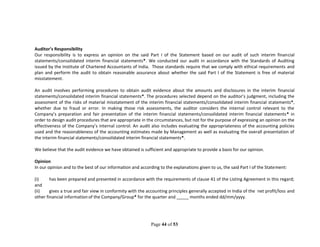 Page 44 of 53
Auditor’s Responsibility
Our responsibility is to express an opinion on the said Part I of the Statement based on our audit of such interim financial
statements/consolidated interim financial statements*. We conducted our audit in accordance with the Standards of Auditing
issued by the Institute of Chartered Accountants of India. Those standards require that we comply with ethical requirements and
plan and perform the audit to obtain reasonable assurance about whether the said Part I of the Statement is free of material
misstatement.
An audit involves performing procedures to obtain audit evidence about the amounts and disclosures in the interim financial
statements/consolidated interim financial statements*. The procedures selected depend on the auditor’s judgment, including the
assessment of the risks of material misstatement of the interim financial statements/consolidated interim financial statements*,
whether due to fraud or error. In making those risk assessments, the auditor considers the internal control relevant to the
Company’s preparation and fair presentation of the interim financial statements/consolidated interim financial statements* in
order to design audit procedures that are appropriate in the circumstances, but not for the purpose of expressing an opinion on the
effectiveness of the Company’s internal control. An audit also includes evaluating the appropriateness of the accounting policies
used and the reasonableness of the accounting estimates made by Management as well as evaluating the overall presentation of
the interim financial statements/consolidated interim financial statements*.
We believe that the audit evidence we have obtained is sufficient and appropriate to provide a basis for our opinion.
Opinion
In our opinion and to the best of our information and according to the explanations given to us, the said Part I of the Statement:
(i) has been prepared and presented in accordance with the requirements of clause 41 of the Listing Agreement in this regard;
and
(ii) gives a true and fair view in conformity with the accounting principles generally accepted in India of the net profit/loss and
other financial information of the Company/Group* for the quarter and _____ months ended dd/mm/yyyy.
 