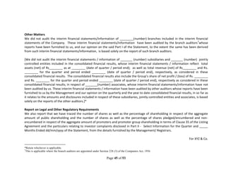 Page 45 of 53
Other Matters
We did not audit the interim financial statements/information of ________(number) branches included in the interim financial
statements of the Company. These interim financial statements/information have been audited by the branch auditors7
whose
reports have been furnished to us, and our opinion on the said Part I of the Statement, to the extent the same has been derived
from such interim financial statements/information, is based solely on the report of such branch auditors.
[We did not audit the interim financial statements / information of _______ (number) subsidiaries and _______ (number) jointly
controlled entities included in the consolidated financial results, whose interim financial statements / information reflect total
assets (net) of Rs________ as at ________ (date of quarter / period end); as well as total revenue (net) of Rs________ and Rs.
________ for the quarter and period ended ________ (date of quarter / period end), respectively, as considered in these
consolidated financial results. The consolidated financial results also include the Group’s share of net profit / (loss) of Rs. ________
and Rs. ________ for the quarter and period ended ________ (date of quarter / period end), respectively as considered in these
consolidated financial results, in respect of _______(number) associates, whose interim financial statements/information have not
been audited by us. These interim financial statements / information have been audited by other auditors whose reports have been
furnished to us by the Management and our opinion on the quarterly and the year to date consolidated financial results, in so far as
it relates to the amounts and disclosures included in respect of these subsidiaries, jointly controlled entities and associates, is based
solely on the reports of the other auditors.]*
Report on Legal and Other Regulatory Requirements
We also report that we have traced the number of shares as well as the percentage of shareholding in respect of the aggregate
amount of public shareholding and the number of shares as well as the percentage of shares pledged/encumbered and non-
encumbered in respect of the aggregate amount of promoters and promoter group shareholding in terms of Clause 35 of the Listing
Agreement and the particulars relating to investor complaints disclosed in Part II - Select Information for the Quarter and _____
Months Ended dd/mm/yyyy of the Statement, from the details furnished by the Management/ Registrars.
For XYZ & Co.
*Retain whichever is applicable.
7
This is applicable where the branch auditors are appointed under Section 228 (3) of the Companies Act, 1956
 