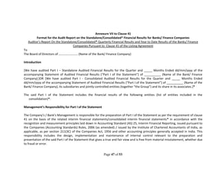 Page 47 of 53
Annexure VII to Clause 41
Format for the Audit Report on the Standalone/Consolidated* Financial Results for Banks/ Finance Companies
Auditor’s Report On the Standalone/Consolidated* Quarterly Financial Results and Year to Date Results of the Banks/ Finance
Companies Pursuant to Clause 41 of the Listing Agreement
To
The Board of Directors of ……………………. (Name of the Bank/ Finance Company)
Introduction
[We have audited Part I – Standalone Audited Financial Results for the Quarter and _____ Months Ended dd/mm/yyyy of the
accompanying Statement of Audited Financial Results (“Part I of the Statement”) of __________ (Name of the Bank/ Finance
Company).]OR [We have audited Part I - Consolidated Audited Financial Results for the Quarter and _____ Months Ended
dd/mm/yyyy of the accompanying Statement of Audited Financial Results (“Part I of the Statement”) of __________ (Name of the
Bank/ Finance Company), its subsidiaries and jointly controlled entities (together “the Group”) and its share in its associates.]*
The said Part I of the Statement includes the financial results of the following entities (list of entities included in the
consolidation)*:
Management’s Responsibility for Part I of the Statement
The Company’s / Bank’s Management is responsible for the preparation of Part I of the Statement as per the requirement of clause
41 on the basis of the related interim financial statements/consolidated interim financial statements* in accordance with the
recognition and measurement principles laid down in Accounting Standard (AS) 25, Interim Financial Reporting, issued pursuant to
the Companies (Accounting Standards) Rules, 2006 (as amended) / issued by the Institute of Chartered Accountants of India, as
applicable, as per section 211(3C) of the Companies Act, 1956 and other accounting principles generally accepted in India. This
responsibility includes the design, implementation and maintenance of internal control relevant to the preparation and
presentation of the said Part I of the Statement that gives a true and fair view and is free from material misstatement, whether due
to fraud or error.
 