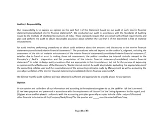 Page 48 of 53
Auditor’s Responsibility
Our responsibility is to express an opinion on the said Part I of the Statement based on our audit of such interim financial
statements/consolidated interim financial statements*. We conducted our audit in accordance with the Standards of Auditing
issued by the Institute of Chartered Accountants of India. Those standards require that we comply with ethical requirements and
plan and perform the audit to obtain reasonable assurance about whether the said Part I of the Statement is free of material
misstatement.
An audit involves performing procedures to obtain audit evidence about the amounts and disclosures in the interim financial
statements/consolidated interim financial statements*. The procedures selected depend on the auditor’s judgment, including the
assessment of the risks of material misstatement of the interim financial statements/consolidated interim financial statements*,
whether due to fraud or error. In making those risk assessments, the auditor considers the internal controls relevant to the
Company’s / Bank’s preparation and fair presentation of the interim financial statements/consolidated interim financial
statements* in order to design audit procedures that are appropriate in the circumstances, but not for the purpose of expressing
an opinion on the effectiveness of the Company’s / Banks internal control. An audit also includes evaluating the appropriateness of
the accounting policies used and the reasonableness of the accounting estimates made by Management as well as evaluating the
overall presentation of the interim financial statements/consolidated interim financial statements*.
We believe that the audit evidence we have obtained is sufficient and appropriate to provide a basis for our opinion.
Opinion
In our opinion and to the best of our information and according to the explanations given to us, the said Part I of the Statement:
(i) has been prepared and presented in accordance with the requirements of clause 41 of the Listing Agreement in this regard; and
(ii) gives a true and fair view in conformity with the accounting principles generally accepted in India of the net profit/loss and
other financial information of the Company/Bank/Group*for the quarter and _____ months ended dd/mm/yyyy.
 