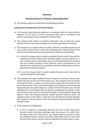 Page 5 of 53
Annexure
Revised Clause-41 of Equity Listing Agreement
41. The company agrees to comply with the following provisions:
I) Preparation and Submission of Financial Results
a) The financial results filed and published in compliance with this clause shall be
prepared on the basis of accrual accounting policy and in accordance with
uniform accounting practices adopted for all the periods.
b) The company shall submit its quarterly, half-yearly, year to date and annual
financial results to the stock exchange in the manner prescribed in this clause.
c) The company has an option either to submit audited or unaudited quarterly and
year to date financial results to the stock exchange within forty-five days of the
end of each quarter (other than the last quarter), subject to the following:
(i) In case the company opts to submit unaudited financial results, they shall be
subjected to limited review by the statutory auditors of the company (or in
case of public sector undertakings, by any practicing Chartered Accountant)
and such limited reviewed results (financial results accompanied by the
limited review report) shall be submitted to Stock Exchange within forty-five
days from the end of the quarter.
(ii) In case the company opts to submit audited financial results, they shall be
accompanied by the audit report.
d) The company shall submit audited financial results for the entire financial year,
within sixty days of the end of the financial year. The company shall also submit
the financial results in respect of the last quarter along with the results for the
entire financial year, with a note that the figures of last quarter are the balancing
figures between the audited figures in respect of the full financial year and the
published year to date figures upto the quarter preceding the last quarter of the
financial year and as such the same shall be stated as “Fourth Quarter (balancing
figures”) unless the company presents audited quarterly financial results. No
separate review / audit report is required to be submitted to the stock exchange
with respect to the last quarter unless the company presents audited quarterly
financial results.
e) If the company has subsidiaries, -
(i) it may, in addition to submitting quarterly and year to date stand alone
financial results to the stock exchange under sub-clause (c) i.e. within forty-
five days of the end of the quarter, also submit quarterly and year to date
consolidated financial results as per Indian GAAP within forty-five days from
the end of the quarter and they shall be subjected to limited review or audit ,
 