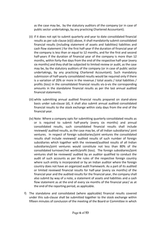 Page 6 of 53
as the case may be, by the statutory auditors of the company (or in case of
public sector undertakings, by any practicing Chartered Accountant).
(ii) if it does not opt to submit quarterly and year to date consolidated financial
results as per sub-clause (e)(i) above, it shall mandatorily submit consolidated
financial results (including statement of assets and liabilities) liabilities and
cash flow statement ) for the first half-year if the duration of financial year of
the company is less than or equal to 12 months, and for the first and second
half-years if the duration of financial year of the company is more than 12
months, within forty-five days from the end of the respective half-year (every
six months) and they shall be subjected to limited review or audit, as the case
may be, by the statutory auditors of the company (or in case of public sector
undertakings, by any practicing Chartered Accountant). Such mandatory
submission of half-yearly consolidated results would be required only if there
is a variation of 20% or more in the revenue / total assets / total liabilities /
profits (loss) in the consolidated financial results vis-à-vis the corresponding
amounts in the standalone financial results as per the last annual audited
financial statements.
(iii) while submitting annual audited financial results prepared on stand-alone
basis under sub-clause (d), it shall also submit annual audited consolidated
financial results to the stock exchange within sixty days from the end of the
financial year.
(iv) Note: Where a company opts for submitting quarterly consolidated results as
or is required to submit half-yearly (every six months) and annual
consolidated results, such consolidated financial results shall include
reviewed/ audited results, as the case may be, of all Indian subsidiaries/ joint
ventures. In respect of foreign subsidiaries/joint ventures the consolidated
results shall include reviewed/ audited results of such number of foreign
subsidiaries which together with the reviewed/audited results of all Indian
subsidiaries/joint ventures would constitute not less than 80% of the
consolidated turnover/net worth/profit (loss). The foreign subsidiaries/joint
ventures shall be reviewed/ audited by an auditor qualified to conduct the
audit of such accounts as per the rules of the respective foreign country
where such entity is incorporated or by an Indian auditor where the foreign
country does not have an organized audit framework. As a part of its audited
or limited reviewed financial results for half-year (every six months) of the
financial year and the audited results for the financial year, the company shall
also submit by way of a note, a statement of assets and liabilities and a cash
flow statement as at the end of every six months of the financial year/ as at
the end of the reporting period, as applicable.
f) The standalone and consolidated (where applicable) financial results covered
under this sub-clause shall be submitted together to the stock exchange within
fifteen minutes of conclusion of the meeting of the Board or Committee in which
 