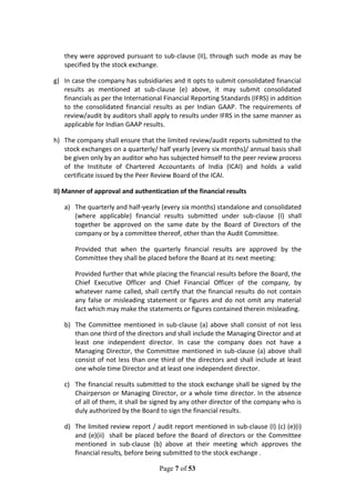 Page 7 of 53
they were approved pursuant to sub-clause (II), through such mode as may be
specified by the stock exchange.
g) In case the company has subsidiaries and it opts to submit consolidated financial
results as mentioned at sub-clause (e) above, it may submit consolidated
financials as per the International Financial Reporting Standards (IFRS) in addition
to the consolidated financial results as per Indian GAAP. The requirements of
review/audit by auditors shall apply to results under IFRS in the same manner as
applicable for Indian GAAP results.
h) The company shall ensure that the limited review/audit reports submitted to the
stock exchanges on a quarterly/ half yearly (every six months)/ annual basis shall
be given only by an auditor who has subjected himself to the peer review process
of the Institute of Chartered Accountants of India (ICAI) and holds a valid
certificate issued by the Peer Review Board of the ICAI.
II) Manner of approval and authentication of the financial results
a) The quarterly and half-yearly (every six months) standalone and consolidated
(where applicable) financial results submitted under sub-clause (I) shall
together be approved on the same date by the Board of Directors of the
company or by a committee thereof, other than the Audit Committee.
Provided that when the quarterly financial results are approved by the
Committee they shall be placed before the Board at its next meeting:
Provided further that while placing the financial results before the Board, the
Chief Executive Officer and Chief Financial Officer of the company, by
whatever name called, shall certify that the financial results do not contain
any false or misleading statement or figures and do not omit any material
fact which may make the statements or figures contained therein misleading.
b) The Committee mentioned in sub-clause (a) above shall consist of not less
than one third of the directors and shall include the Managing Director and at
least one independent director. In case the company does not have a
Managing Director, the Committee mentioned in sub-clause (a) above shall
consist of not less than one third of the directors and shall include at least
one whole time Director and at least one independent director.
c) The financial results submitted to the stock exchange shall be signed by the
Chairperson or Managing Director, or a whole time director. In the absence
of all of them, it shall be signed by any other director of the company who is
duly authorized by the Board to sign the financial results.
d) The limited review report / audit report mentioned in sub-clause (I) (c) (e)(i)
and (e)(ii) shall be placed before the Board of directors or the Committee
mentioned in sub-clause (b) above at their meeting which approves the
financial results, before being submitted to the stock exchange .
 