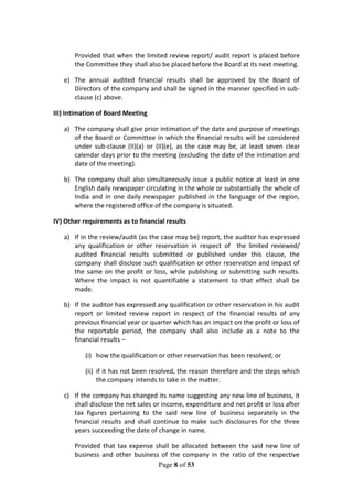 Page 8 of 53
Provided that when the limited review report/ audit report is placed before
the Committee they shall also be placed before the Board at its next meeting.
e) The annual audited financial results shall be approved by the Board of
Directors of the company and shall be signed in the manner specified in sub-
clause (c) above.
III) Intimation of Board Meeting
a) The company shall give prior intimation of the date and purpose of meetings
of the Board or Committee in which the financial results will be considered
under sub-clause (II)(a) or (II)(e), as the case may be, at least seven clear
calendar days prior to the meeting (excluding the date of the intimation and
date of the meeting).
b) The company shall also simultaneously issue a public notice at least in one
English daily newspaper circulating in the whole or substantially the whole of
India and in one daily newspaper published in the language of the region,
where the registered office of the company is situated.
IV) Other requirements as to financial results
a) If in the review/audit (as the case may be) report, the auditor has expressed
any qualification or other reservation in respect of the limited reviewed/
audited financial results submitted or published under this clause, the
company shall disclose such qualification or other reservation and impact of
the same on the profit or loss, while publishing or submitting such results.
Where the impact is not quantifiable a statement to that effect shall be
made.
b) If the auditor has expressed any qualification or other reservation in his audit
report or limited review report in respect of the financial results of any
previous financial year or quarter which has an impact on the profit or loss of
the reportable period, the company shall also include as a note to the
financial results –
(i) how the qualification or other reservation has been resolved; or
(ii) if it has not been resolved, the reason therefore and the steps which
the company intends to take in the matter.
c) If the company has changed its name suggesting any new line of business, it
shall disclose the net sales or income, expenditure and net profit or loss after
tax figures pertaining to the said new line of business separately in the
financial results and shall continue to make such disclosures for the three
years succeeding the date of change in name.
Provided that tax expense shall be allocated between the said new line of
business and other business of the company in the ratio of the respective
 