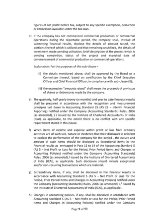 Page 9 of 53
figures of net profit before tax, subject to any specific exemption, deduction
or concession available under the tax laws.
d) If the company has not commenced commercial production or commercial
operations during the reportable period, the company shall, instead of
submitting financial results, disclose the details of amount raised, the
portions thereof which is utilized and that remaining unutilized, the details of
investment made pending utilisation, brief description of the project which is
pending completion, status of the project and expected date of
commencement of commercial production or commercial operations.
Explanation: For the purposes of this sub-clause –
(i) the details mentioned above, shall be approved by the Board or a
Committee thereof, based on certification by the Chief Executive
Officer and Chief Financial Officer, in compliance with sub-clause (II);
(ii) the expression “amounts raised” shall mean the proceeds of any issue
of shares or debentures made by the company.
e) The quarterly, half yearly (every six months) and year to date financial results
shall be prepared in accordance with the recognition and measurement
principles laid down in Accounting Standard 25 (AS 25 – Interim Financial
Reporting) notified under the Company (Accounting Standards) Rules, 2006
(as amended), ) / issued by the Institute of Chartered Accountants of India
(ICAI), as applicable, to the extent there is no conflict with any specific
requirement stated in this clause.
f) When items of income and expense within profit or loss from ordinary
activities are of such size, nature or incidence that their disclosure is relevant
to explain the performance of the company for the period , the nature and
amount of such items should be disclosed as Exceptional items in the
financial results as envisaged in Para 12 to 14 of the Accounting Standard 5
(AS 5 – Net Profit or Loss for the Period, Prior Period Items and Changes in
Accounting Policies) notified under the Company (Accounting Standards)
Rules, 2006 (as amended) / issued by the Institute of Chartered Accountants
of India (ICAI), as applicable. Such disclosure should include exceptional
and/or non-recurring transactions which are material.
g) Extraordinary items, if any, shall be disclosed in the financial results in
accordance with Accounting Standard 5 (AS 5 – Net Profit or Loss for the
Period, Prior Period Items and Changes in Accounting Policies) notified under
the Company (Accounting Standards) Rules, 2006 (as amended) ) / issued by
the Institute of Chartered Accountants of India (ICAI), as applicable .
h) Changes in accounting policies, if any, shall be disclosed in accordance with
Accounting Standard 5 (AS 5 – Net Profit or Loss for the Period, Prior Period
Items and Changes in Accounting Policies) notified under the Company
 