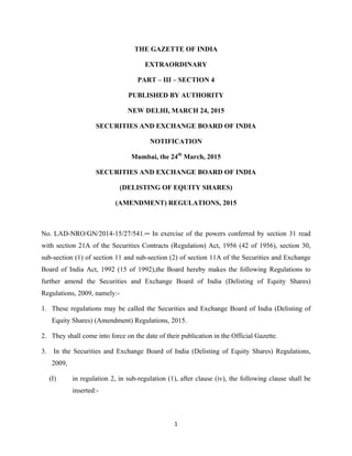 1 
 
THE GAZETTE OF INDIA
EXTRAORDINARY
PART – III – SECTION 4
PUBLISHED BY AUTHORITY
NEW DELHI, MARCH 24, 2015
SECURITIES AND EXCHANGE BOARD OF INDIA
NOTIFICATION
Mumbai, the 24th
March, 2015
SECURITIES AND EXCHANGE BOARD OF INDIA
(DELISTING OF EQUITY SHARES)
(AMENDMENT) REGULATIONS, 2015
No.  LAD-NRO/GN/2014-15/27/541.─ In exercise of the powers conferred by section 31 read
with section 21A of the Securities Contracts (Regulation) Act, 1956 (42 of 1956), section 30,
sub-section (1) of section 11 and sub-section (2) of section 11A of the Securities and Exchange
Board of India Act, 1992 (15 of 1992),the Board hereby makes the following Regulations to
further amend the Securities and Exchange Board of India (Delisting of Equity Shares)
Regulations, 2009, namely:-
1. These regulations may be called the Securities and Exchange Board of India (Delisting of
Equity Shares) (Amendment) Regulations, 2015.
2. They shall come into force on the date of their publication in the Official Gazette.
3. In the Securities and Exchange Board of India (Delisting of Equity Shares) Regulations,
2009,
(I) in regulation 2, in sub-regulation (1), after clause (iv), the following clause shall be
inserted:-
 