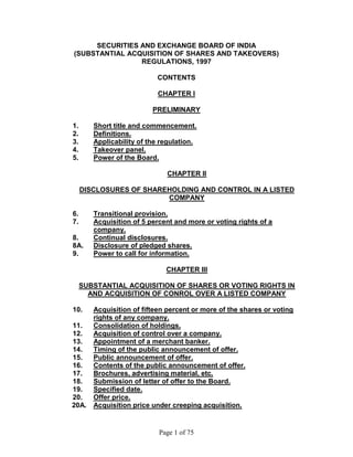 Page 1 of 75 
SECURITIES AND EXCHANGE BOARD OF INDIA (SUBSTANTIAL ACQUISITION OF SHARES AND TAKEOVERS) REGULATIONS, 1997 CONTENTS CHAPTER I PRELIMINARY 
1. Short title and commencement. 
2. Definitions. 
3. Applicability of the regulation. 
4. Takeover panel. 
5. Power of the Board. 
CHAPTER II DISCLOSURES OF SHAREHOLDING AND CONTROL IN A LISTED COMPANY 
6. Transitional provision. 
7. Acquisition of 5 percent and more or voting rights of a company. 
8. Continual disclosures. 
8A. Disclosure of pledged shares. 
9. Power to call for information. 
CHAPTER III SUBSTANTIAL ACQUISITION OF SHARES OR VOTING RIGHTS IN AND ACQUISITION OF CONROL OVER A LISTED COMPANY 
10. Acquisition of fifteen percent or more of the shares or voting rights of any company. 
11. Consolidation of holdings. 
12. Acquisition of control over a company. 
13. Appointment of a merchant banker. 
14. Timing of the public announcement of offer. 
15. Public announcement of offer. 
16. Contents of the public announcement of offer. 
17. Brochures, advertising material, etc. 
18. Submission of letter of offer to the Board. 
19. Specified date. 
20. Offer price. 
20A. Acquisition price under creeping acquisition.  