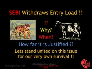 SEBI   Withdraws Entry Load !! ! ? Why? When? How far it is Justified ?? Lets stand united on this issue for our very own survival !! Wednesday, November 11, 2009 18/06/2009 Black Day for MF Industry  Bhavesh Vora - SERNET - ARN 35275 