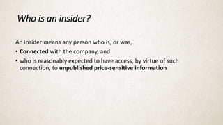 Who is an insider?
An insider means any person who is, or was,
• Connected with the company, and
• who is reasonably expected to have access, by virtue of such
connection, to unpublished price-sensitive information
 