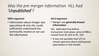 Was the pre merger information HLL had
‘Unpublished’?
SEBI’s Argument
• Information about merger was
speculative & only HLL could
sufficiently understand the
technicality involve or can use
the information
HLL’S Argument
• Merger was generally known
information :
HLL defended that before
transaction took place, price of BBLIL
moved from Rs.242 to Rs. 320
• It was not possible that UTI to
remain ignorant about widespread
speculation in the market
 