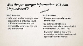 Was the pre merger information HLL had
‘Unpublished’?
SEBI’s Argument
• Information about merger was
speculative & only HLL could
sufficiently understand the
technicality involve or can use
the information
HLL’S Argument
• Merger was generally known
information :
HLL defended that before
transaction took place, price of BBLIL
moved from Rs.242 to Rs. 320
• It was not possible that UTI to
remain ignorant about widespread
speculation in the market
 