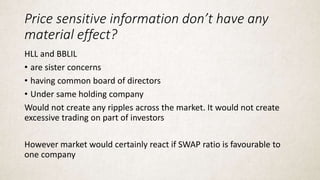 Price sensitive information don’t have any
material effect?
HLL and BBLIL
• are sister concerns
• having common board of directors
• Under same holding company
Would not create any ripples across the market. It would not create
excessive trading on part of investors
However market would certainly react if SWAP ratio is favourable to
one company
 