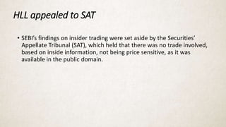 HLL appealed to SAT
• SEBI’s findings on insider trading were set aside by the Securities’
Appellate Tribunal (SAT), which held that there was no trade involved,
based on inside information, not being price sensitive, as it was
available in the public domain.
 