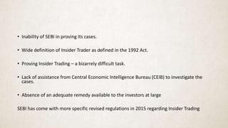 • Inability of SEBI in proving its cases.
• Wide definition of Insider Trader as defined in the 1992 Act.
• Proving Insider Trading – a bizarrely difficult task.
• Lack of assistance from Central Economic Intelligence Bureau (CEIB) to investigate the
cases.
• Absence of an adequate remedy available to the investors at large
SEBI has come with more specific revised regulations in 2015 regarding Insider Trading
 