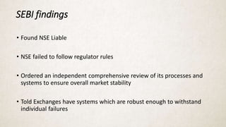 SEBI findings
• Found NSE Liable
• NSE failed to follow regulator rules
• Ordered an independent comprehensive review of its processes and
systems to ensure overall market stability
• Told Exchanges have systems which are robust enough to withstand
individual failures
 