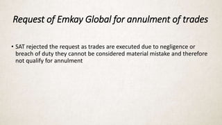 Request of Emkay Global for annulment of trades
• SAT rejected the request as trades are executed due to negligence or
breach of duty they cannot be considered material mistake and therefore
not qualify for annulment
 