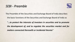 SEBI - Preamble
The Preamble of the Securities and Exchange Board of India describes
the basic functions of the Securities and Exchange Board of India as
"...to protect the interests of investors in securities and to promote
the development of, and to regulate the securities market and for
matters connected therewith or incidental thereto"
 