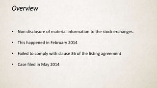 Overview
• Non disclosure of material information to the stock exchanges.
• This happened in February 2014
• Failed to comply with clause 36 of the listing agreement
• Case filed in May 2014
 