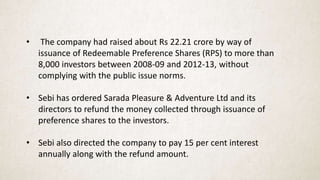 • The company had raised about Rs 22.21 crore by way of
issuance of Redeemable Preference Shares (RPS) to more than
8,000 investors between 2008-09 and 2012-13, without
complying with the public issue norms.
• Sebi has ordered Sarada Pleasure & Adventure Ltd and its
directors to refund the money collected through issuance of
preference shares to the investors.
• Sebi also directed the company to pay 15 per cent interest
annually along with the refund amount.
 