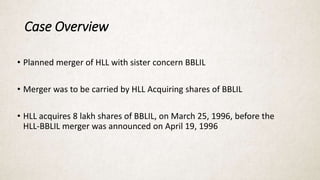 Case Overview
• Planned merger of HLL with sister concern BBLIL
• Merger was to be carried by HLL Acquiring shares of BBLIL
• HLL acquires 8 lakh shares of BBLIL, on March 25, 1996, before the
HLL-BBLIL merger was announced on April 19, 1996
 