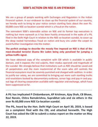 SEBI’S ACTION ON NSE IS AN EYEWASH
We are a group of people working with Exchanges and Regulators in the Indian
Financial system. In our endeavor to clean up the financial system of our country,
we hereby wish to bring to your notice certain startling facts about the over Rs.
60,000 crore NSE co-location scandal which is a fraud on the nation.
The somnolent SEBI’s ostensible action on NSE and its former top executives is
nothing but mere eyewash as it has been hastily announced in the wake of a PIL
filed in the Delhi High Court in relation to the NSE co-location scandal, to cover up
the deep rooted horrendous fraud on nation and bury sins under the carpet to
avoid further investigation into the matter.
The perfect analogy to describe the measly fine imposed on NSE is that of the
most-dreaded terrorist Osama Bin Laden being only penalized for jumping a
yellow traffic signal.
We have obtained copy of the complaint with CBI which is available in public
domain, and it exposes the real culprits, their modus operandi and magnitude of
the scandal. We strongly believe that institutions such as NSE should be saved and
all perpetrators and the main mastermind of the scam who still controls the
financial ecosystem must be severely punished and charged with sedition. In order
to justify our salary, we are committed to bringing out more such startling truths
and revelations backed by documentary evidence, server logs and pay-in and pay-
out logs of clearing corporation available with regulator and exchange, which have
been suppressed so far.
………………………………………………………………………………………………………………………………..
A PIL has implicated P Chidambaram, KP Krishnan, Ajay Shah, CB Bhave,
Ravi Narain, Chitra Ramakrishna, Suprabhat Lala and six others in the
over Rs 60,000 crore NSE Co-location scandal.
The PIL, heard by the Hon. Delhi High Court on April 30, 2019, is based
on a complaint filed with the CBI, and attached herewith. The High
Court has asked the CBI to submit a status report on the matter on May
22, 2019.
 