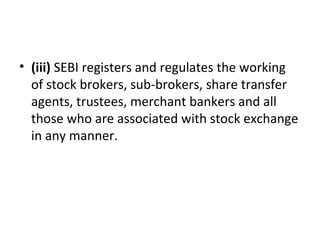 • (iii) SEBI registers and regulates the working 
of stock brokers, sub-brokers, share transfer 
agents, trustees, merchant bankers and all 
those who are associated with stock exchange 
in any manner.
 