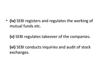 • (iv) SEBI registers and regulates the working of 
mutual funds etc.
(v) SEBI regulates takeover of the companies.
(vi) SEBI conducts inquiries and audit of stock 
exchanges.
 