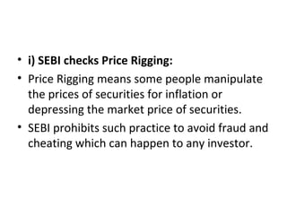 • i) SEBI checks Price Rigging:
• Price Rigging means some people manipulate
the prices of securities for inflation or
depressing the market price of securities.
• SEBI prohibits such practice to avoid fraud and
cheating which can happen to any investor.
 