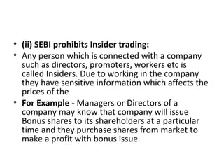 • (ii) SEBI prohibits Insider trading:
• Any person which is connected with a company
such as directors, promoters, workers etc is
called Insiders. Due to working in the company
they have sensitive information which affects the
prices of the
• For Example - Managers or Directors of a
company may know that company will issue
Bonus shares to its shareholders at a particular
time and they purchase shares from market to
make a profit with bonus issue.
 