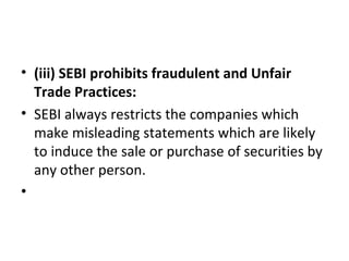 • (iii) SEBI prohibits fraudulent and Unfair
Trade Practices:
• SEBI always restricts the companies which
make misleading statements which are likely
to induce the sale or purchase of securities by
any other person.
•
 