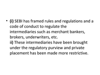 • (i) SEBI has framed rules and regulations and a
code of conduct to regulate the
intermediaries such as merchant bankers,
brokers, underwriters, etc.
ii) These intermediaries have been brought
under the regulatory purview and private
placement has been made more restrictive.
 