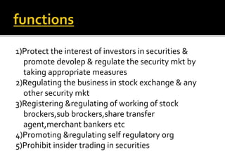 1)Protect the interest of investors in securities &
promote devolep & regulate the security mkt by
taking appropriate measures
2)Regulating the business in stock exchange & any
other security mkt
3)Registering ®ulating of working of stock
brockers,sub brockers,share transfer
agent,merchant bankers etc
4)Promoting ®ulating self regulatory org
5)Prohibit insider trading in securities