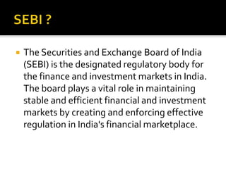  The Securities and Exchange Board of India
(SEBI) is the designated regulatory body for
the finance and investment markets in India.
The board plays a vital role in maintaining
stable and efficient financial and investment
markets by creating and enforcing effective
regulation in India's financial marketplace.