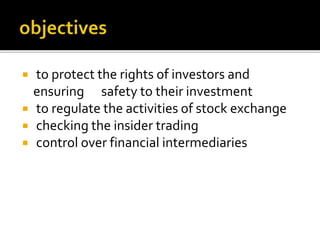  to protect the rights of investors and
ensuring safety to their investment
to regulate the activities of stock exchange
checking the insider trading
control over financial intermediaries