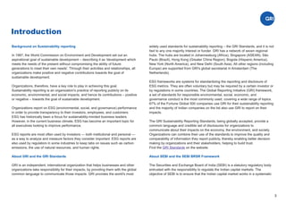 Introduction
3
Background on Sustainability reporting
In 1987, the World Commission on Environment and Development set out an
aspirational goal of sustainable development – describing it as 'development which
meets the needs of the present without compromising the ability of future
generations to meet their own needs'. Through their activities and relationships, all
organizations make positive and negative contributions towards the goal of
sustainable development.
Organizations, therefore, have a key role to play in achieving this goal.
Sustainability reporting is an organization's practice of reporting publicly on its
economic, environmental, and social impacts, and hence its contributions – positive
or negative – towards the goal of sustainable development.
Organizations report on ESG (environmental, social, and governance) performance
in order to provide transparency to their investors, employees, and customers.
ESG has historically been a focus for sustainability-minded business leaders.
However, in the current business climate, ESG has become an important topic for
all executives looking to improve performance.
ESG reports are most often used by investors — both institutional and personal —
as a way to analyze and measure factors they consider important. ESG reports are
also used by regulators in some industries to keep tabs on issues such as carbon
emissions, the use of natural resources, and human rights.
About GRI and the GRI Standards
GRI is an independent, international organization that helps businesses and other
organizations take responsibility for their impacts, by providing them with the global
common language to communicate those impacts. GRI provides the world's most
widely used standards for sustainability reporting – the GRI Standards, and it is not
tied to any one majority interest or funder. GRI has a network of seven regional
hubs. The hubs are located in Johannesburg (Africa), Singapore (ASEAN), São
Paulo (Brazil), Hong Kong (Greater China Region), Bogota (Hispanic America),
New York (North America), and New Delhi (South Asia). All other regions (including
Europe) are supported from GRI's global secretariat in Amsterdam (The
Netherlands).
ESG frameworks are systems for standardizing the reporting and disclosure of
ESG metrics. They are often voluntary but may be required by a certain investor or
by regulations in some countries. The Global Reporting Initiative (GRI) framework,
a set of standards for responsible environmental, social, economic, and
governance conduct is the most commonly used, covering a wide range of topics.
67% of the Fortune Global 500 companies use GRI for their sustainability reporting
and the majority of Indian companies on the list also use GRI to report on their
impacts.
The GRI Sustainability Reporting Standards, being globally accepted, provide a
common language and credible set of disclosures for organizations to
communicate about their impacts on the economy, the environment, and society.
Organizations can combine their use of the standards to improve the quality and
comparability of information they report publicly, thereby enabling better decision
making by organizations and their stakeholders, helping to build trust.
Find the on the website.
GRI Standards
About SEBI and the SEBI BRSR Framework
The Securities and Exchange Board of India (SEBI) is a statutory regulatory body
entrusted with the responsibility to regulate the Indian capital markets. The
objective of SEBI is to ensure that the Indian capital market works in a systematic
 