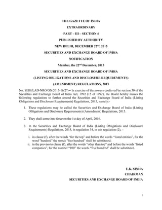 1
THE GAZETTE OF INDIA
EXTRAORDINARY
PART – III – SECTION 4
PUBLISHED BY AUTHORITY
NEW DELHI, DECEMBER 22nd, 2015
SECURITIES AND EXCHANGE BOARD OF INDIA
NOTIFICATION
Mumbai, the 22nd December, 2015
SECURITIES AND EXCHANGE BOARD OF INDIA
(LISTING OBLIGATIONS AND DISCLOSURE REQUIREMENTS)
(AMENDMENT) REGULATIONS, 2015
No. SEBI/LAD-NRO/GN/2015-16/27.─ In exercise of the powers conferred by section 30 of the
Securities and Exchange Board of India Act, 1992 (15 of 1992), the Board hereby makes the
following regulations to further amend the Securities and Exchange Board of India (Listing
Obligations and Disclosure Requirements) Regulations, 2015, namely:-
1. These regulations may be called the Securities and Exchange Board of India (Listing
Obligations and Disclosure Requirements) (Amendment) Regulations, 2015.
2. They shall come into force on the 1st day of April, 2016.
3. In the Securities and Exchange Board of India (Listing Obligations and Disclosure
Requirements) Regulations, 2015, in regulation 34, in sub regulation (2), –
i. in clause (f), after the words “for the top” and before the words “listed entities”, for the
word "hundred" the words "five hundred" shall be substituted;
ii. in the proviso to clause (f), after the words “other than top” and before the words “listed
companies”, for the number “100” the words “five hundred” shall be substituted.
U.K. SINHA
CHAIRMAN
SECURITIES AND EXCHANGE BOARD OF INDIA
 