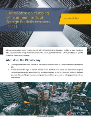 Strictly Private and Confidential
Clarification on clubbing
of investment limits of
Foreign Portfolio Investors
("FPIs")
December 13, 2018
SEBI has overturned the earlier circulars No. CIR/IMD/FPIC/CIR/P/2018/64 dated April 10, 2018 on Know Your Client
(KYC) requirements for Foreign Portfolio Investors (FPIs) and No. SEBI/HO/IMD/FPIC/ CIR/P/2018/66 dated April 10,
2018 to the extent of the following:
What does the Circular say:
 Clubbing of investment limit shall be on the basis of common control* or common ownership of more than
50%
 *Control includes the right to appoint majority of the directors or to control the management or policy
decisions exercisable by a person or persons acting individually or in concert, directly or indirectly, including
by virtue of shareholding or management rights or shareholders’ agreements or voting agreements or in any
other manner.
 