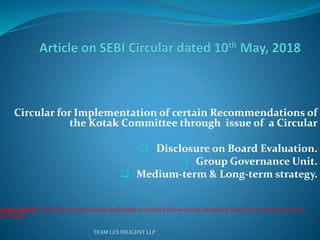 Circular for Implementation of certain Recommendations of
the Kotak Committee through issue of a Circular
 Disclosure on Board Evaluation.
 Group Governance Unit.
 Medium-term & Long-term strategy.
Applicability: The following provisions shall apply to entities whose equity shares are listed on a recognized stock
exchange .
TEAM LEX DILIGENT LLP
 