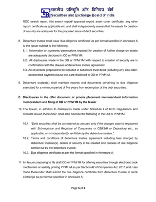 Page 5 of 8
ROC search report, title search report/ appraisal report, asset cover certificate, any other
report/ certificate as applicable etc. and shall independently assess that the assets for creation
of security are adequate for the proposed issue of debt securities.
8. Debenture trustee shall issue ‘due-diligence certificate’ as per format specified in Annexure A
to the Issuer subject to the following:
8.1. Information on consents/ permissions required for creation of further charge on assets
are adequately disclosed in OD or PPM/ IM.
8.2. All disclosures made in the OD or PPM/ IM with respect to creation of security are in
confirmation with the clauses of debenture trustee agreement.
8.3. All covenants proposed to be included in debenture trust deed (including any side letter,
accelerated payment clause etc.) are disclosed in OD or PPM/ IM.
9. Debenture trustee(s) shall maintain records and documents pertaining to due diligence
exercised for a minimum period of five years from redemption of the debt securities.
C. Disclosures in the offer document or private placement memorandum/ information
memorandum and filing of OD or PPM/ IM by the Issuer
10. The Issuer, in addition to disclosures made under Schedule I of ILDS Regulations and
circulars issued thereunder, shall also disclose the following in the OD or PPM/ IM:
10.1. “Debt securities shall be considered as secured only if the charged asset is registered
with Sub-registrar and Registrar of Companies or CERSAI or Depository etc., as
applicable, or is independently verifiable by the debenture trustee.”;
10.2. Terms and conditions of debenture trustee agreement including fees charged by
debenture trustees(s), details of security to be created and process of due diligence
carried out by the debenture trustee;
10.3. Due diligence certificate as per the format specified in Annexure A.
11. An Issuer proposing to file draft OD or PPM/ IM for offering securities through electronic book
mechanism or serially printing PPM/ IM as per Section 42 of Companies Act, 2013 and rules
made thereunder shall submit the due diligence certificate from debenture trustee to stock
exchange as per format specified in Annexure A.
 