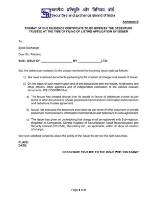 Page 8 of 8
Annexure B
FORMAT OF DUE DILIGENCE CERTIFICATE TO BE GIVEN BY THE DEBENTURE
TRUSTEE AT THE TIME OF FILING OF LISTING APPLICATION BY ISSUER
To,
Stock Exchange
Dear Sir / Madam,
SUB.: ISSUE OF ____________________ BY _______________LTD.
We, the debenture trustee(s) to the above mentioned forthcoming issue state as follows:
1) We have examined documents pertaining to the creation of charge over assets of Issuer.
2) On the basis of such examination and of the discussions with the Issuer, its directors and
other officers, other agencies and of independent verification of the various relevant
documents, WE CONFIRM that:
a) The Issuer has created charge over its assets in favour of debenture trustee as per
terms of offer document or private placement memorandum/ information memorandum
and debenture trustee agreement.
b) Issuer has executed the debenture trust deed as per terms of offer document or private
placement memorandum/ information memorandum and debenture trustee agreement.
c) The Issuer has given an undertaking that charge shall be registered with Sub-registrar,
Registrar of Companies, Central Registry of Securitization Asset Reconstruction and
Security Interest (CERSAI), Depository etc., as applicable, within 30 days of creation
of charge.
We have satisfied ourselves about the ability of the Issuer to service the debt securities.
PLACE:
DATE:
DEBENTURE TRUSTEE TO THE ISSUE WITH HIS STAMP
 