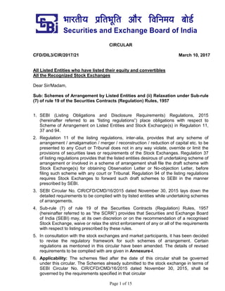 Page 1 of 15
CIRCULAR
CFD/DIL3/CIR/2017/21 March 10, 2017
All Listed Entities who have listed their equity and convertibles
All the Recognized Stock Exchanges
Dear Sir/Madam,
Sub: Schemes of Arrangement by Listed Entities and (ii) Relaxation under Sub-rule
(7) of rule 19 of the Securities Contracts (Regulation) Rules, 1957
1. SEBI (Listing Obligations and Disclosure Requirements) Regulations, 2015
(hereinafter referred to as “listing regulations”) place obligations with respect to
Scheme of Arrangement on Listed Entities and Stock Exchange(s) in Regulation 11,
37 and 94.
2. Regulation 11 of the listing regulations, inter-alia, provides that any scheme of
arrangement / amalgamation / merger / reconstruction / reduction of capital etc. to be
presented to any Court or Tribunal does not in any way violate, override or limit the
provisions of securities laws or requirements of the Stock Exchanges. Regulation 37
of listing regulations provides that the listed entities desirous of undertaking scheme of
arrangement or involved in a scheme of arrangement shall file the draft scheme with
Stock Exchange(s) for obtaining Observation Letter or No-objection Letter, before
filing such scheme with any court or Tribunal. Regulation 94 of the listing regulations
requires Stock Exchanges to forward such draft schemes to SEBI in the manner
prescribed by SEBI.
3. SEBI Circular No. CIR/CFD/CMD/16/2015 dated November 30, 2015 lays down the
detailed requirements to be complied with by listed entities while undertaking schemes
of arrangements.
4. Sub-rule (7) of rule 19 of the Securities Contracts (Regulation) Rules, 1957
(hereinafter referred to as “the SCRR”) provides that Securities and Exchange Board
of India (SEBI) may, at its own discretion or on the recommendation of a recognised
Stock Exchange, waive or relax the strict enforcement of any or all of the requirements
with respect to listing prescribed by these rules.
5. In consultation with the stock exchanges and market participants, it has been decided
to revise the regulatory framework for such schemes of arrangement. Certain
regulations as mentioned in this circular have been amended. The details of revised
requirements to be complied with are given in Annexure-I.
6. Applicability: The schemes filed after the date of this circular shall be governed
under this circular. The Schemes already submitted to the stock exchange in terms of
SEBI Circular No. CIR/CFD/CMD/16/2015 dated November 30, 2015, shall be
governed by the requirements specified in that circular
 