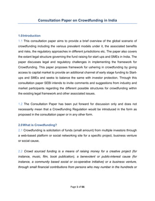Page 1 of 66
Consultation Paper on Crowdfunding in India
1.0Introduction
1.1 This consultation paper aims to provide a brief overview of the global scenario of
crowdfunding including the various prevalent models under it, the associated benefits
and risks, the regulatory approaches in different jurisdictions etc. The paper also covers
the extant legal structure governing the fund raising for start ups and SMEs in India. The
paper discusses legal and regulatory challenges in implementing the framework for
Crowdfunding. This paper proposes framework for ushering in crowdfunding by giving
access to capital market to provide an additional channel of early stage funding to Start-
ups and SMEs and seeks to balance the same with investor protection. Through this
consultation paper SEBI intends to invite comments and suggestions from industry and
market participants regarding the different possible structures for crowdfunding within
the existing legal framework and other associated issues.
1.2 The Consultation Paper has been put forward for discussion only and does not
necessarily mean that a Crowdfunding Regulation would be introduced in the form as
proposed in the consultation paper or in any other form.
2.0What is Crowdfunding?
2.1 Crowdfunding is solicitation of funds (small amount) from multiple investors through
a web-based platform or social networking site for a specific project, business venture
or social cause.
2.2 Crowd sourced funding is a means of raising money for a creative project (for
instance, music, film, book publication), a benevolent or public-interest cause (for
instance, a community based social or co-operative initiative) or a business venture,
through small financial contributions from persons who may number in the hundreds or
 