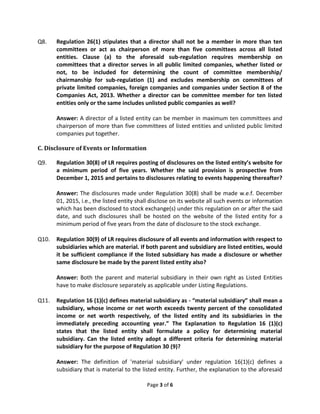 Page 3 of 6
Q8. Regulation 26(1) stipulates that a director shall not be a member in more than ten
committees or act as chairperson of more than five committees across all listed
entities. Clause (a) to the aforesaid sub-regulation requires membership on
committees that a director serves in all public limited companies, whether listed or
not, to be included for determining the count of committee membership/
chairmanship for sub-regulation (1) and excludes membership on committees of
private limited companies, foreign companies and companies under Section 8 of the
Companies Act, 2013. Whether a director can be committee member for ten listed
entities only or the same includes unlisted public companies as well?
Answer: A director of a listed entity can be member in maximum ten committees and
chairperson of more than five committees of listed entities and unlisted public limited
companies put together.
C. Disclosure of Events or Information
Q9. Regulation 30(8) of LR requires posting of disclosures on the listed entity’s website for
a minimum period of five years. Whether the said provision is prospective from
December 1, 2015 and pertains to disclosures relating to events happening thereafter?
Answer: The disclosures made under Regulation 30(8) shall be made w.e.f. December
01, 2015, i.e., the listed entity shall disclose on its website all such events or information
which has been disclosed to stock exchange(s) under this regulation on or after the said
date, and such disclosures shall be hosted on the website of the listed entity for a
minimum period of five years from the date of disclosure to the stock exchange.
Q10. Regulation 30(9) of LR requires disclosure of all events and information with respect to
subsidiaries which are material. If both parent and subsidiary are listed entities, would
it be sufficient compliance if the listed subsidiary has made a disclosure or whether
same disclosure be made by the parent listed entity also?
Answer: Both the parent and material subsidiary in their own right as Listed Entities
have to make disclosure separately as applicable under Listing Regulations.
Q11. Regulation 16 (1)(c) defines material subsidiary as - “material subsidiary” shall mean a
subsidiary, whose income or net worth exceeds twenty percent of the consolidated
income or net worth respectively, of the listed entity and its subsidiaries in the
immediately preceding accounting year.” The Explanation to Regulation 16 (1)(c)
states that the listed entity shall formulate a policy for determining material
subsidiary. Can the listed entity adopt a different criteria for determining material
subsidiary for the purpose of Regulation 30 (9)?
Answer: The definition of 'material subsidiary' under regulation 16(1)(c) defines a
subsidiary that is material to the listed entity. Further, the explanation to the aforesaid
 