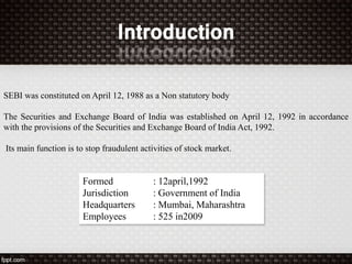 Formed : 12april,1992
Jurisdiction : Government of India
Headquarters : Mumbai, Maharashtra
Employees : 525 in2009
SEBI was constituted on April 12, 1988 as a Non statutory body
The Securities and Exchange Board of India was established on April 12, 1992 in accordance
with the provisions of the Securities and Exchange Board of India Act, 1992.
Its main function is to stop fraudulent activities of stock market.
 