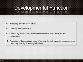 Developmental Function
 Promoting investor’s education.
 Training of intermediaries.
 Conducting research and published information useful to all market
participants.
 Promotion of fair practices. Code of conduct for self- regulatory organizations.
Promoting self-regulatory organizations.
 