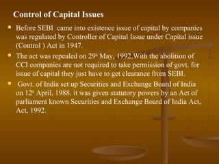 Control of Capital Issues
   Before SEBI came into existence issue of capital by companies
    was regulated by Controller of Capital Issue under Capital issue
    (Control ) Act in 1947.
   The act was repealed on 29th May, 1992.With the abolition of
    CCI companies are not required to take permission of govt. for
    issue of capital they just have to get clearance from SEBI.
    Govt. of India set up Securities and Exchange Board of India
    on 12th April, 1988. it was given statutory powers by an Act of
    parliament known Securities and Exchange Board of India Act,
    Act, 1992.
 